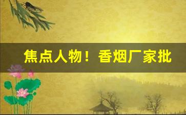 焦点人物！香烟厂家批发一手货源“存亡续绝”