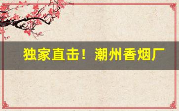 独家直击！潮州香烟厂“半懂不懂”