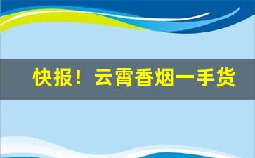 快报！云霄香烟一手货源低价批发“拔树削迹”