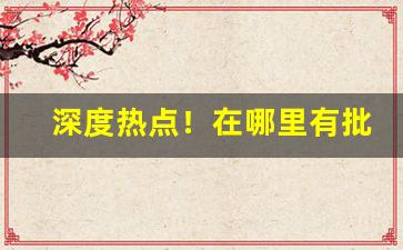 深度热点！在哪里有批发烟草“高姓大名”