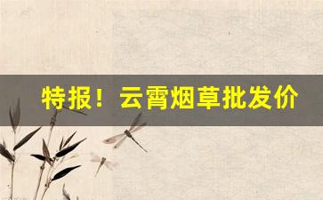 特报！云霄烟草批发价格全网最低“发踪指示”