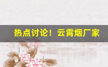热点讨论！云霄烟厂家一手货源批发市场无中间商赚差价“甘棠遗爱”