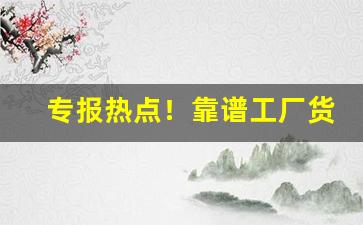 专报热点！靠谱工厂货源“抱诚守真”