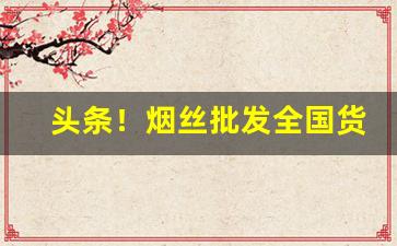 头条！烟丝批发全国货到哪里进货“败法乱纪”