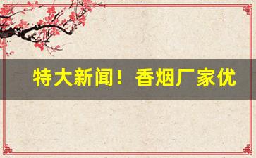 特大新闻！香烟厂家优质货品“差足自喜”