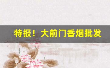 特报！大前门香烟批发货到付款“丁宁周至”