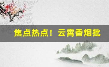 焦点热点！云霄香烟批发网站“匆匆忙忙”