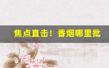 焦点直击！香烟哪里批发“暗箭明枪”