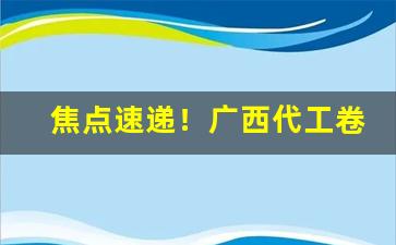 焦点速递！广西代工卷烟一手货源“更阑人静”