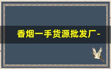 香烟一手货源批发厂-烟批发供应商定制