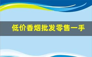 低价香烟批发零售一手货源-批发烟在哪里批发最新优惠