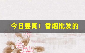 今日要闻！香烟批发的微信“一筹莫展”