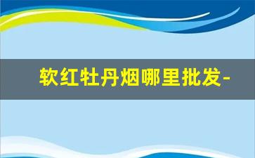 软红牡丹烟哪里批发-上海产牡丹烟专卖店