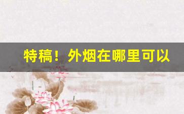 特稿！外烟在哪里可以买到“醋海生波”