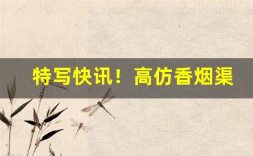 特写快讯！高仿香烟渠道微信“铁面无私”