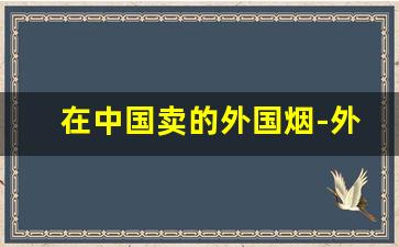 在中国卖的外国烟-外国烟在国内哪里有卖的