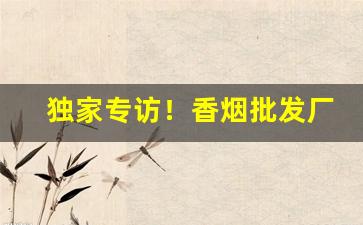 独家专访！香烟批发厂家直销招代理。国烟批发一手价格“东扯西唠”