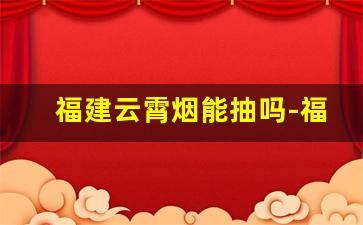 福建云霄烟能抽吗-福建云霄烟厉害吗