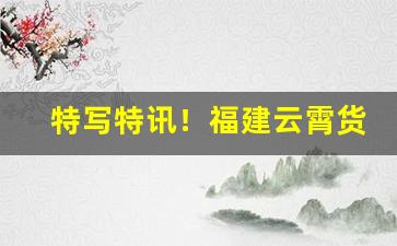 特写特讯！福建云霄货哪里买“放歌纵酒”