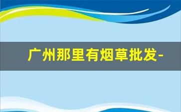 广州那里有烟草批发-广州的烟草市场在哪里