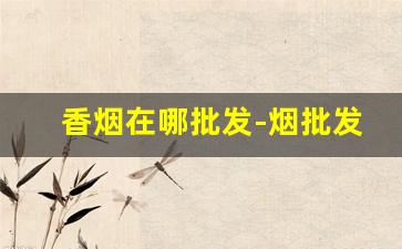 香烟在哪批发-烟批发一条比散装便宜多少