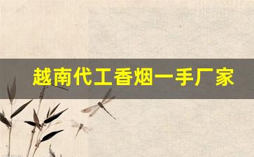 越南代工香烟一手厂家渠道-越南代工厂香烟联系方式