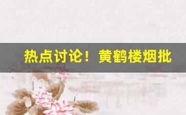 热点讨论！黄鹤楼烟批发多少钱一条“东央西告”