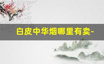 白皮中华烟哪里有卖-烟厂的白皮烟多少钱