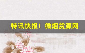 特讯快报！微烟货源网“搬嘴弄舌”