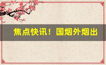 焦点快讯！国烟外烟出口烟电子烟雪茄香烟总仓“标奇立异”