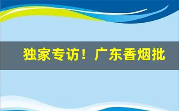 独家专访！广东香烟批发渠道“各从所好”