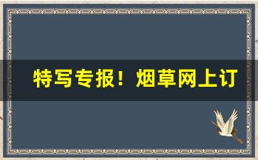 特写专报！烟草网上订货靠谱渠道“哀感天地”