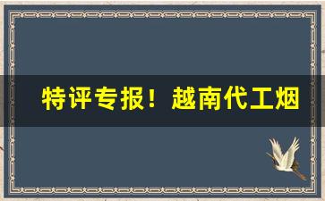 特评专报！越南代工烟一手“多历年所”