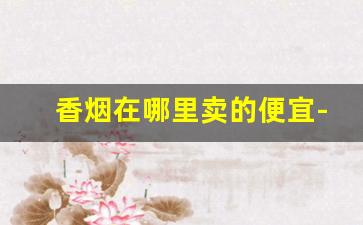 香烟在哪里卖的便宜-在哪购香烟比较便宜