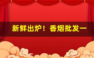 新鲜出炉！香烟批发一手货源最低“出头椽子”
