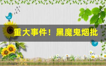 重大事件！黑魔鬼烟批发“浮花浪蕊”