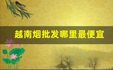 越南烟批发哪里最便宜-越南烟贩为什么便宜