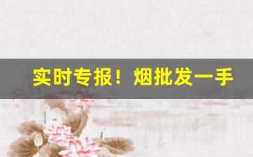 实时专报！烟批发一手货源价钱“遏渐防萌”