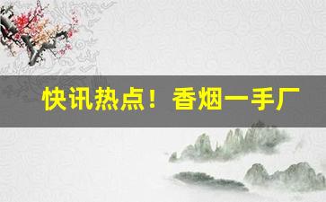 快讯热点！香烟一手厂家批发云霄货源“断鹤续凫”