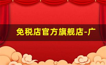 免税店官方旗舰店-广州跨境电商体验店
