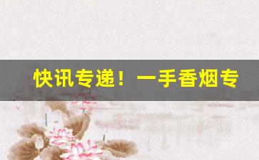 快讯专递！一手香烟专卖网批发：烟酒专卖店网站“飞将数奇”