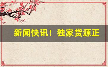 新闻快讯！独家货源正品保障“更上一层楼”