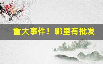 重大事件！哪里有批发旱烟丝的“感慨悲歌”
