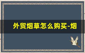 外贸烟草怎么购买-烟草外贸怎么做的