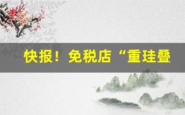快报！免税店“重珪叠组”