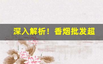 深入解析！香烟批发超市图片“察察为明”