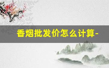 香烟批发价怎么计算-怎么知道香烟当地的行情价