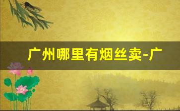 广州哪里有烟丝卖-广州海珠区卖烟丝的市场