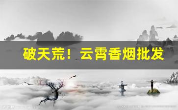 破天荒！云霄香烟批发微信“夹枪带棒”