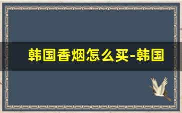 韩国香烟怎么买-韩国香烟价格8000